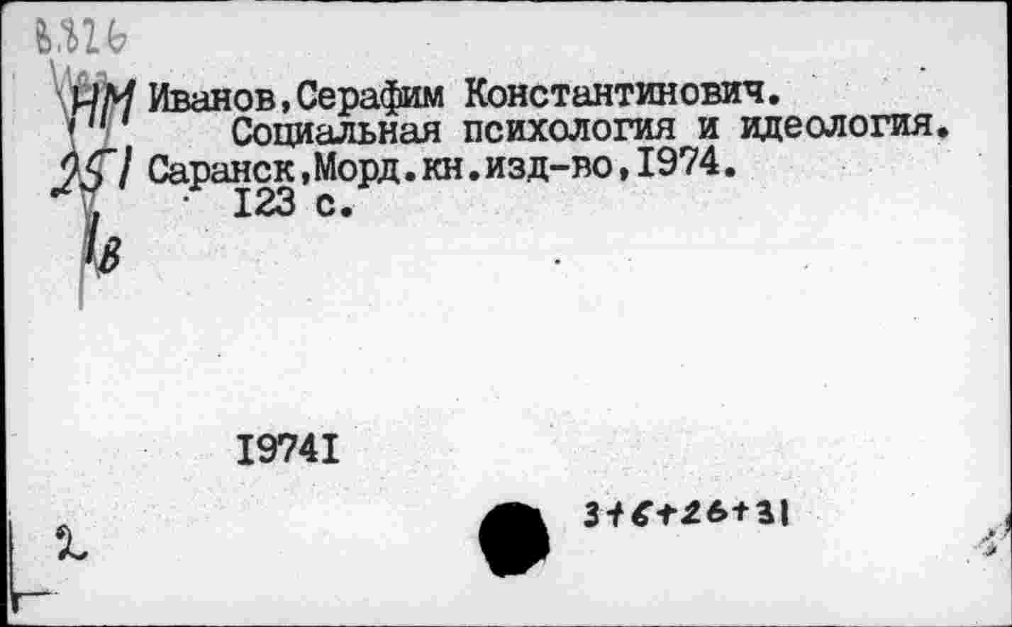 ﻿1 Иванов , Серафим Константинович.
Социальная психология и идеология. / Саранск,Морд.кн.изд-во,1974.
19741
3-^26+31